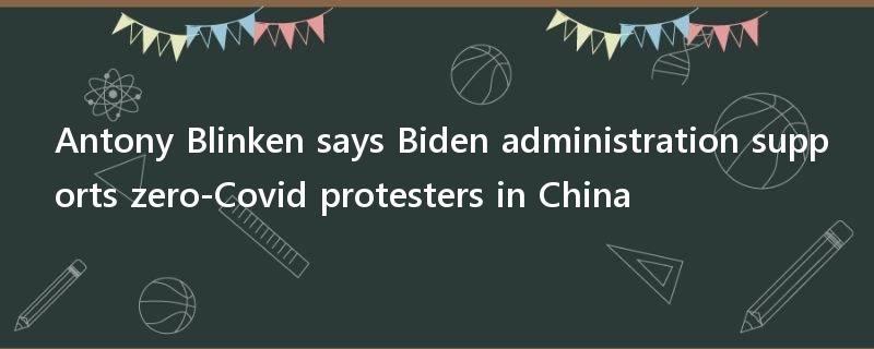 Antony Blinken says Biden administration supports zero-Covid protesters in China